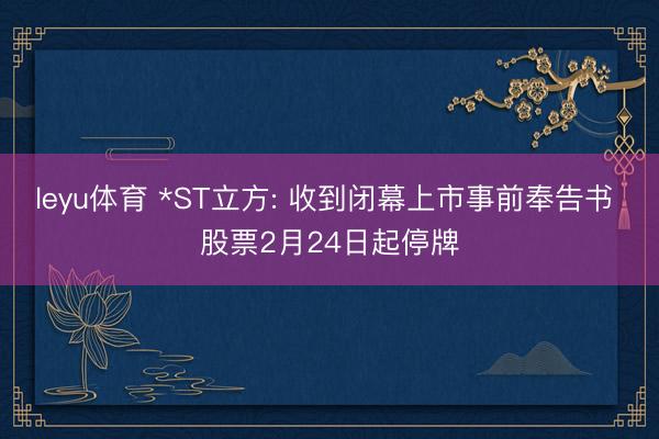 leyu体育 *ST立方: 收到闭幕上市事前奉告书 股票2月24日起停牌
