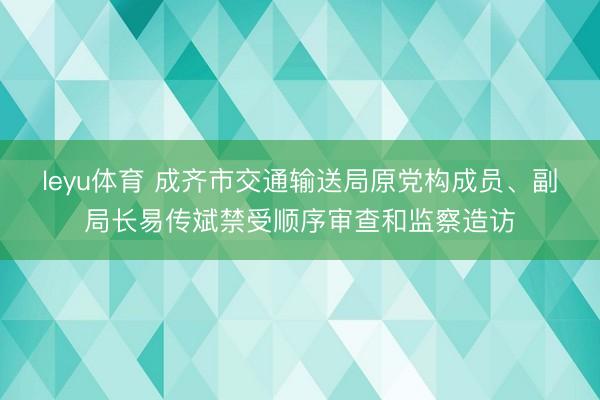 leyu体育 成齐市交通输送局原党构成员、副局长易传斌禁受顺序审查和监察造访
