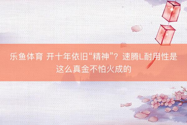 乐鱼体育 开十年依旧“精神”？速腾L耐用性是这么真金不怕火成的