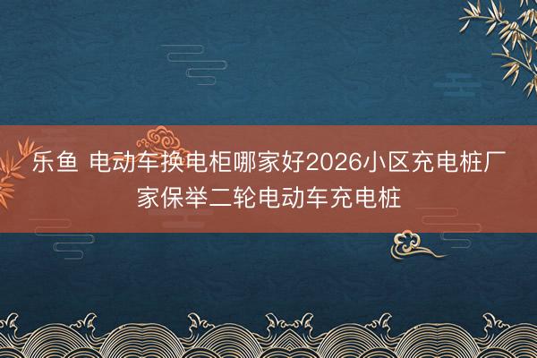乐鱼 电动车换电柜哪家好2026小区充电桩厂家保举二轮电动车充电桩