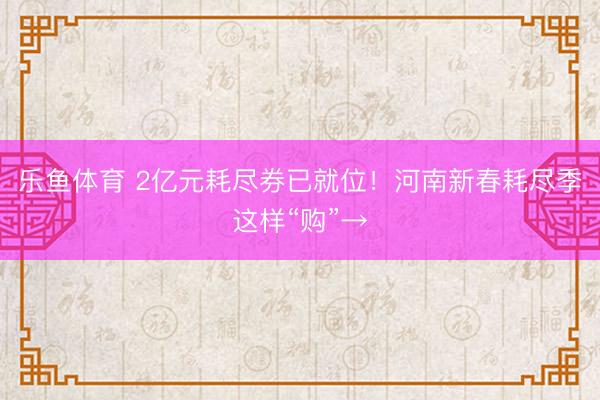 乐鱼体育 2亿元耗尽券已就位！河南新春耗尽季这样“购”→
