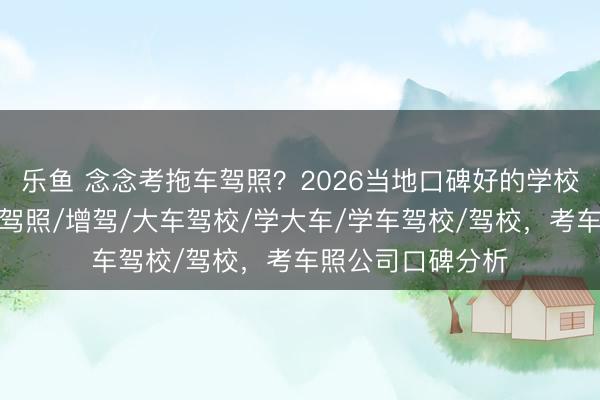 乐鱼 念念考拖车驾照?2026当地口碑好的学校分析来了,学车驾照/增驾/大车驾校/学大车/学车驾校/驾校,考车照公司口碑分析