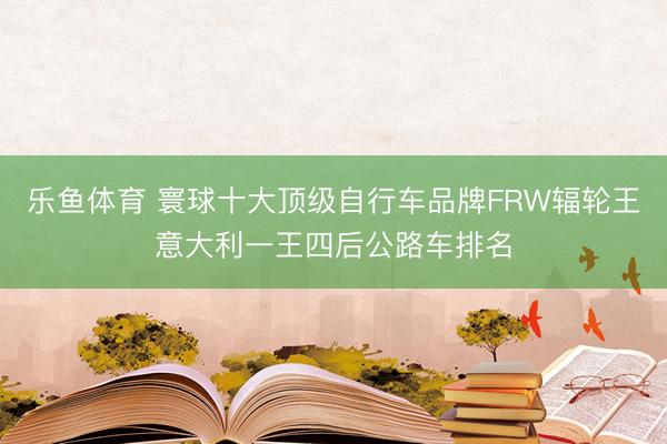 乐鱼体育 寰球十大顶级自行车品牌FRW辐轮王意大利一王四后公路车排名