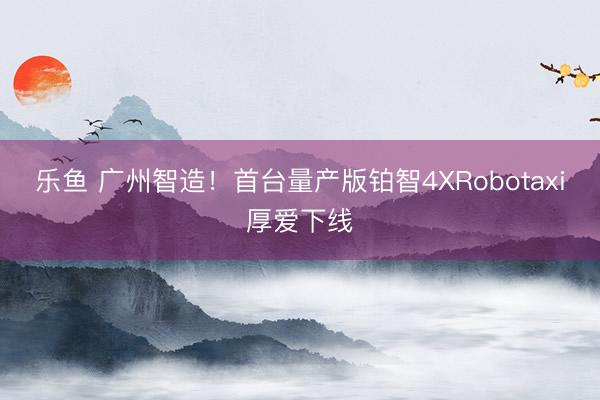 乐鱼 广州智造!首台量产版铂智4XRobotaxi厚爱下线