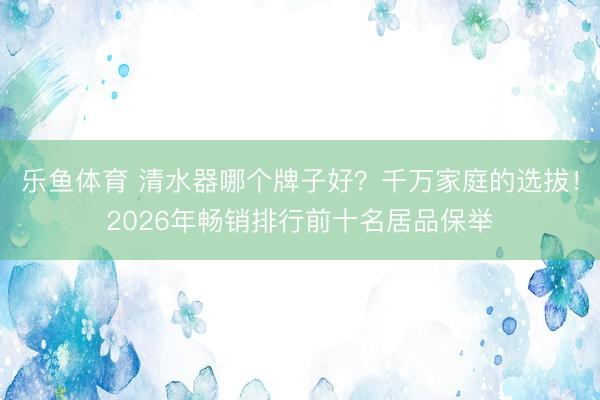 乐鱼体育 清水器哪个牌子好?千万家庭的选拔!2026年畅销排行前十名居品保举