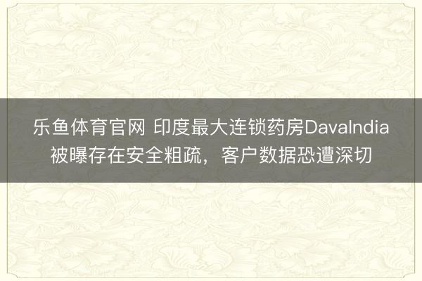乐鱼体育官网 印度最大连锁药房DavaIndia被曝存在安全粗疏，客户数据恐遭深切
