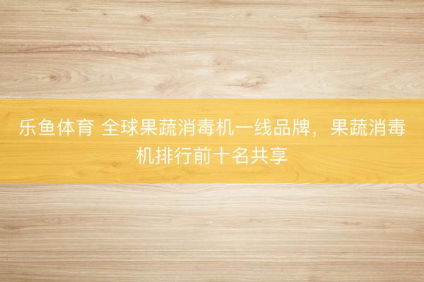 乐鱼体育 全球果蔬消毒机一线品牌,果蔬消毒机排行前十名共享