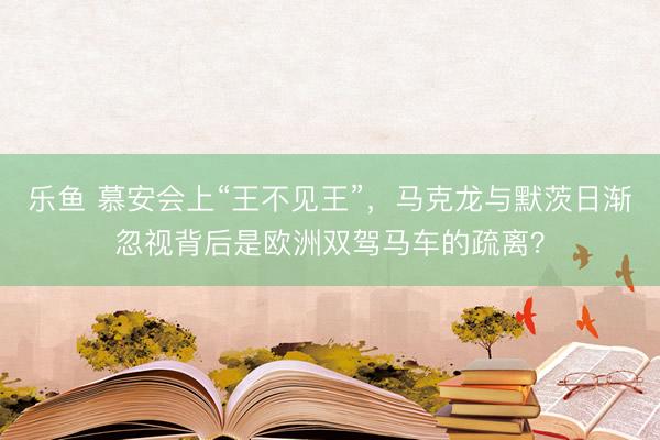乐鱼 慕安会上“王不见王”，马克龙与默茨日渐忽视背后是欧洲双驾马车的疏离？