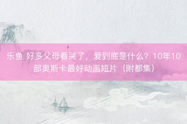 乐鱼 好多父母看哭了,爱到底是什么?10年10部奥斯卡最好动画短片(附都集)