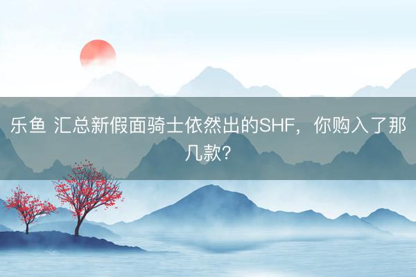 乐鱼 汇总新假面骑士依然出的SHF,你购入了那几款?