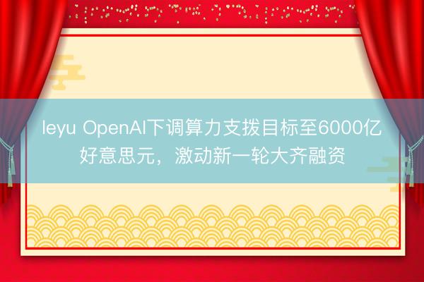 leyu OpenAI下调算力支拨目标至6000亿好意思元,激动新一轮大齐融资