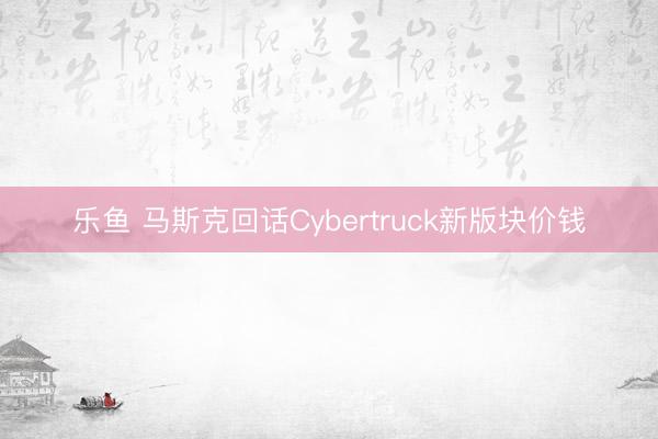 乐鱼 马斯克回话Cybertruck新版块价钱