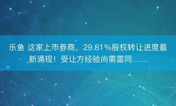 乐鱼 这家上市券商，29.81%股权转让进度最新涌现！受让方经验尚需雷同……