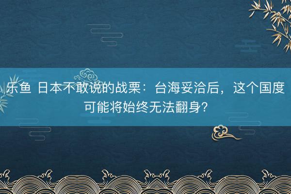 乐鱼 日本不敢说的战栗：台海妥洽后，这个国度可能将始终无法翻身？