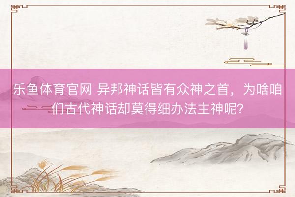 乐鱼体育官网 异邦神话皆有众神之首，为啥咱们古代神话却莫得细办法主神呢？