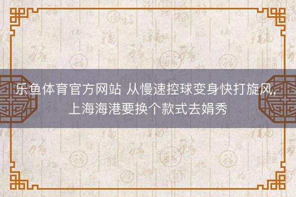 乐鱼体育官方网站 从慢速控球变身快打旋风, 上海海港要换个款式去娟秀