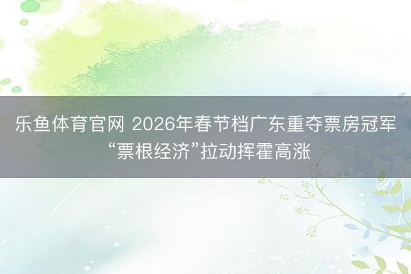 乐鱼体育官网 2026年春节档广东重夺票房冠军 “票根经济”拉动挥霍高涨