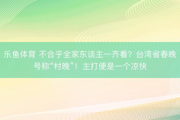 乐鱼体育 不合乎全家东谈主一齐看？台湾省春晚号称“村晚”！主打便是一个凉快