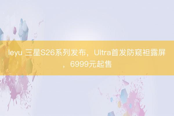 leyu 三星S26系列发布,Ultra首发防窥袒露屏,6999元起售