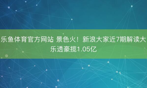 乐鱼体育官方网站 景色火！新浪大家近7期解读大乐透豪揽1.05亿