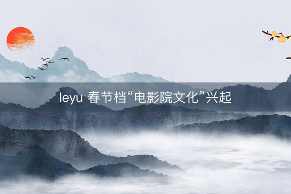 leyu 春节档“电影院文化”兴起