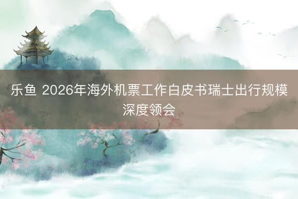 乐鱼 2026年海外机票工作白皮书瑞士出行规模深度领会