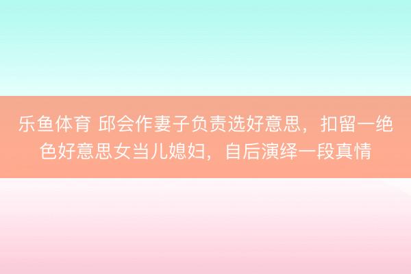 乐鱼体育 邱会作妻子负责选好意思,扣留一绝色好意思女当儿媳妇,自后演绎一段真情