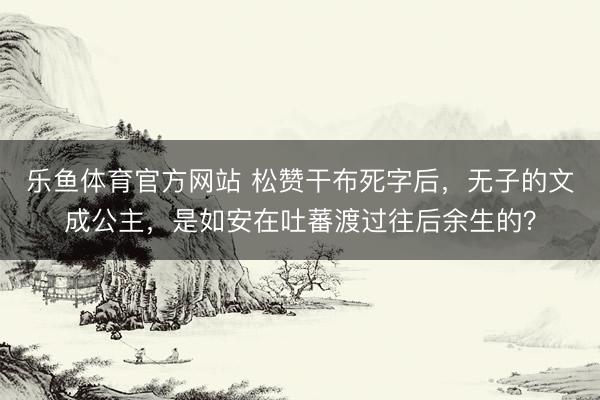 乐鱼体育官方网站 松赞干布死字后,无子的文成公主,是如安在吐蕃渡过往后余生的?