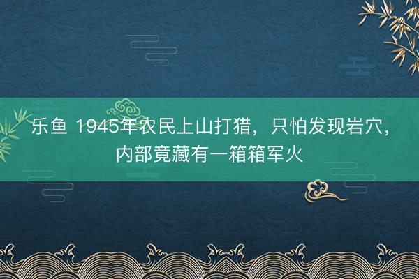 乐鱼 1945年农民上山打猎，只怕发现岩穴，内部竟藏有一箱箱军火