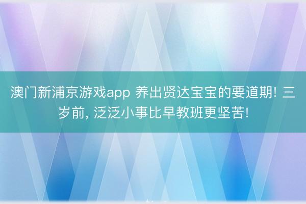 澳门新浦京游戏app 养出贤达宝宝的要道期! 三岁前, 泛泛小事比早教班更坚苦!