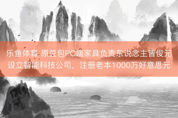 乐鱼体育 原豆包PC端家具负责东说念主皆俊元设立智能科技公司，注册老本1000万好意思元