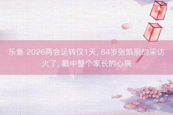 乐鱼 2026两会运转仅1天， 64岁张凯丽的采访火了， 戳中整个家长的心病